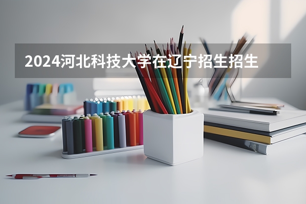 2024河北科技大学在辽宁招生招生情况怎么样
