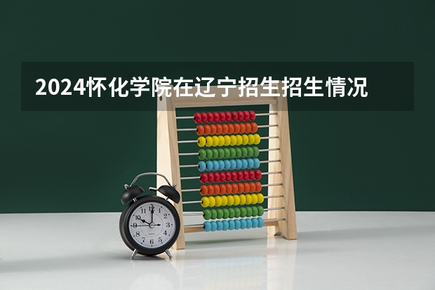 2024怀化学院在辽宁招生招生情况怎么样