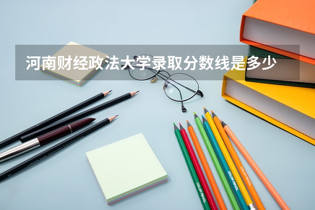 河南财经政法大学录取分数线是多少 河南财经政法大学毕业以后好不好就业