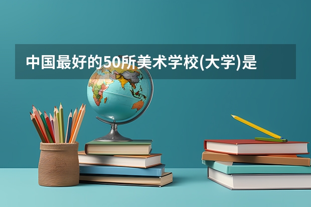 中国最好的50所美术学校(大学)是哪写?(中国最好的美术学院是?)