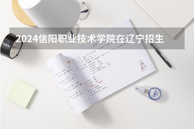 2024信阳职业技术学院在辽宁招生招生情况怎么样