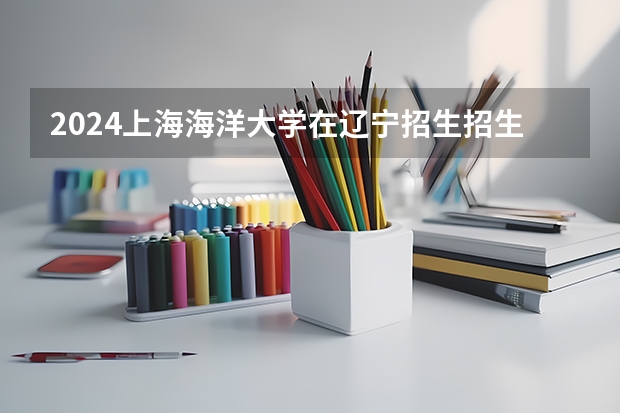 2024上海海洋大学在辽宁招生招生情况怎么样