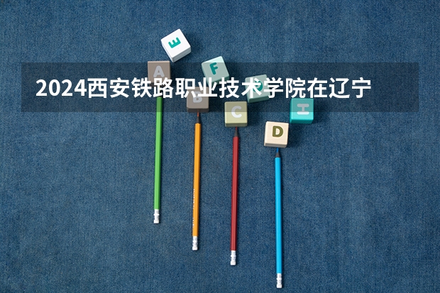 2024西安铁路职业技术学院在辽宁招生招生情况怎么样