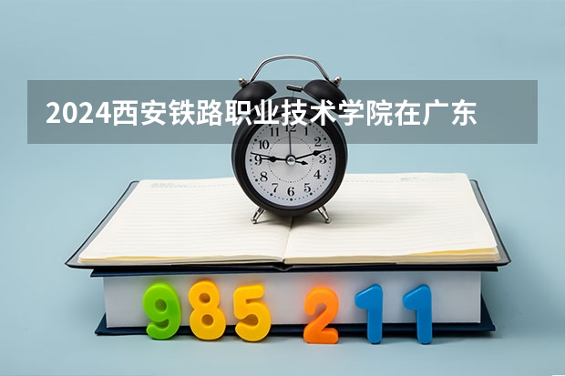 2024西安铁路职业技术学院在广东怎么招生的