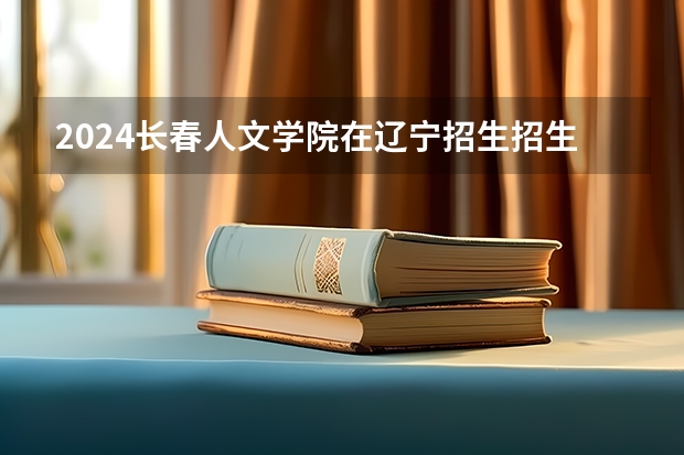 2024长春人文学院在辽宁招生招生情况怎么样