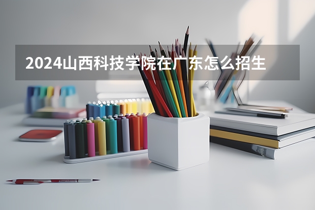 2024山西科技学院在广东怎么招生的