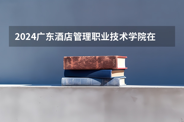 2024广东酒店管理职业技术学院在广东怎么招生的