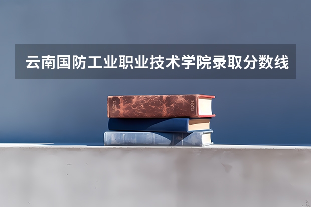 云南国防工业职业技术学院录取分数线是多少 云南国防工业职业技术学院毕业以后好不好就业