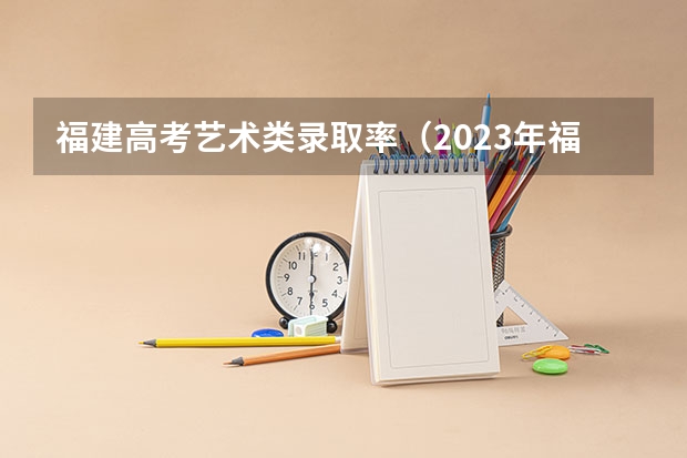福建高考艺术类录取率(2023年福建高考本科录取率)