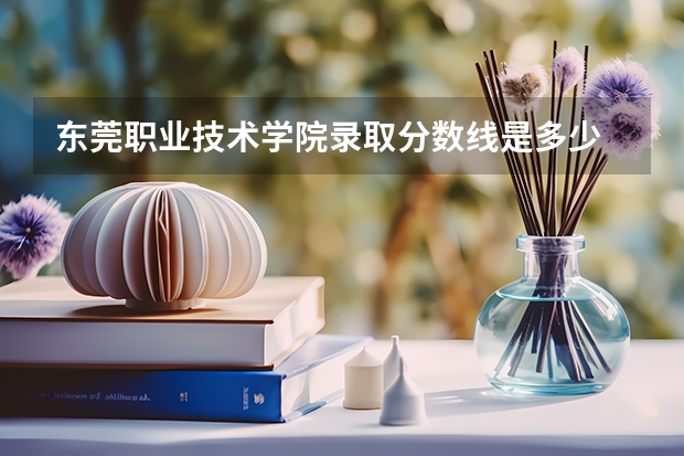东莞职业技术学院录取分数线是多少 东莞职业技术学院毕业以后好不好就业