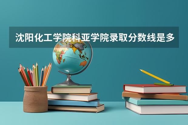 沈阳化工学院科亚学院录取分数线是多少 沈阳化工学院科亚学院毕业以后好不好就业