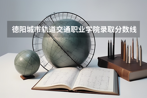 德阳城市轨道交通职业学院录取分数线是多少 德阳城市轨道交通职业学院毕业以后好不好就业