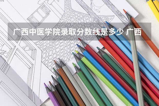 广西中医学院录取分数线是多少 广西中医学院毕业以后好不好就业