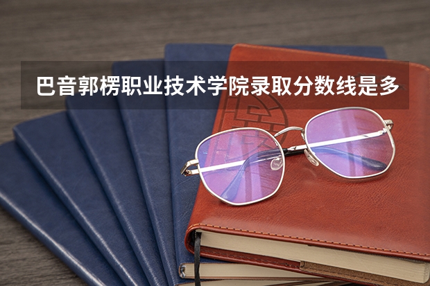 巴音郭楞职业技术学院录取分数线是多少 巴音郭楞职业技术学院毕业以后好不好就业