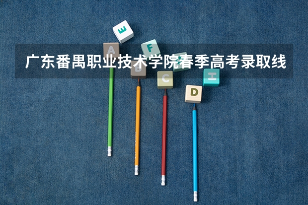 广东番禺职业技术学院春季高考录取线（广东省广州市番禺区高考录取分数线）