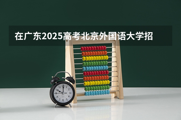 在广东2025高考北京外国语大学招生计划如何