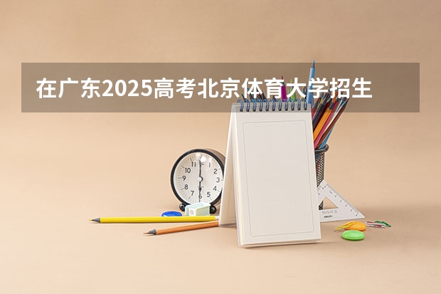 在广东2025高考北京体育大学招生计划如何