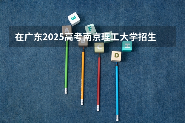 在广东2025高考南京理工大学招生计划如何