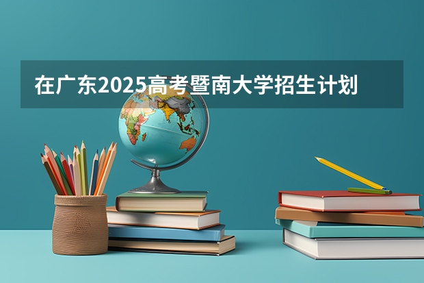 在广东2025高考暨南大学招生计划如何