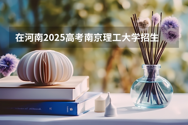 在河南2025高考南京理工大学招生计划如何
