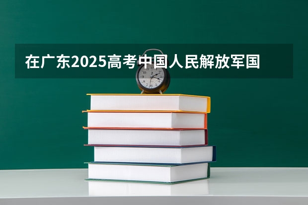 在广东2025高考中国人民解放军国防科技大学招生计划如何