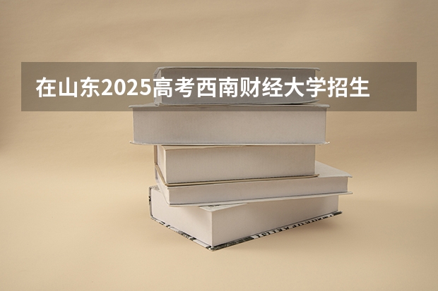 在山东2025高考西南财经大学招生计划如何