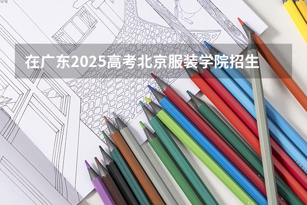 在广东2025高考北京服装学院招生计划如何