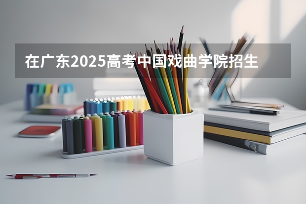 在广东2025高考中国戏曲学院招生计划如何