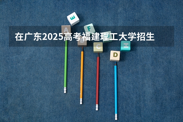 在广东2025高考福建理工大学招生计划如何
