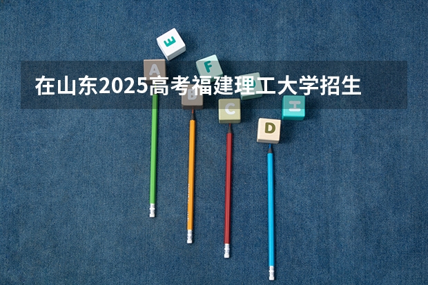 在山东2025高考福建理工大学招生计划如何