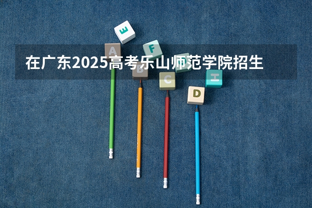 在广东2025高考乐山师范学院招生计划如何