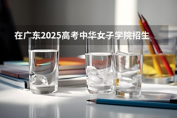 在广东2025高考中华女子学院招生计划如何