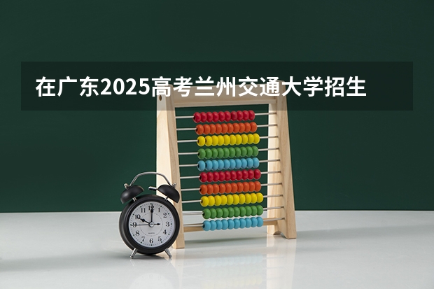 在广东2025高考兰州交通大学招生计划如何