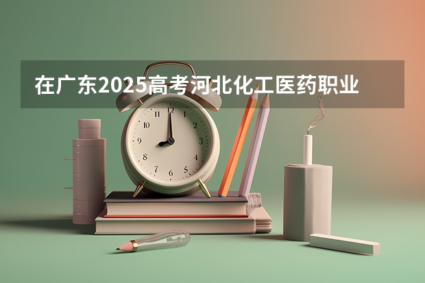 在广东2025高考河北化工医药职业技术学院招生计划如何