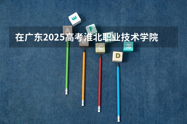 在广东2025高考淮北职业技术学院招生计划如何
