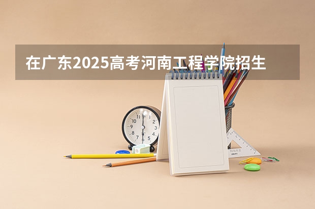 在广东2025高考河南工程学院招生计划如何