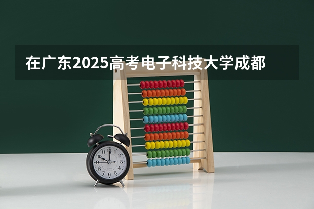 在广东2025高考电子科技大学成都学院招生计划如何