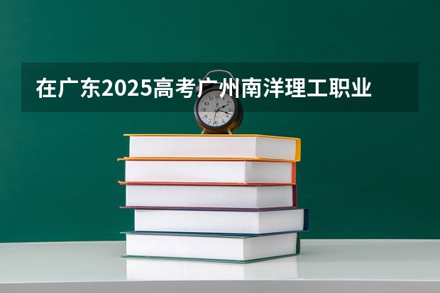 在广东2025高考广州南洋理工职业学院招生计划如何