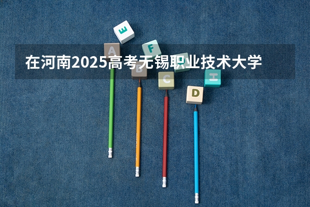 在河南2025高考无锡职业技术大学招生计划如何