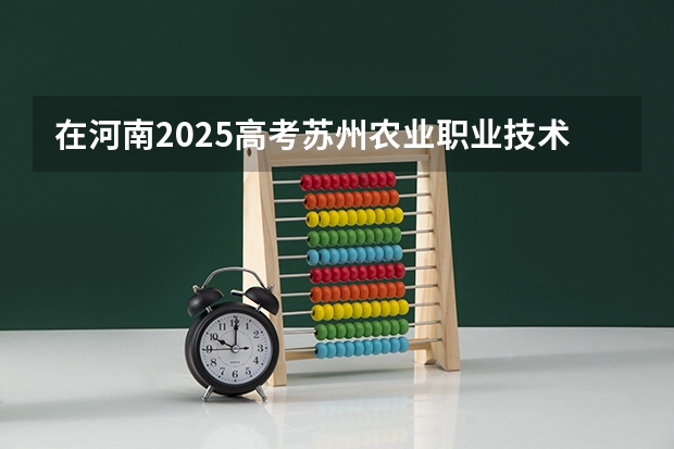 在河南2025高考苏州农业职业技术学院招生计划如何