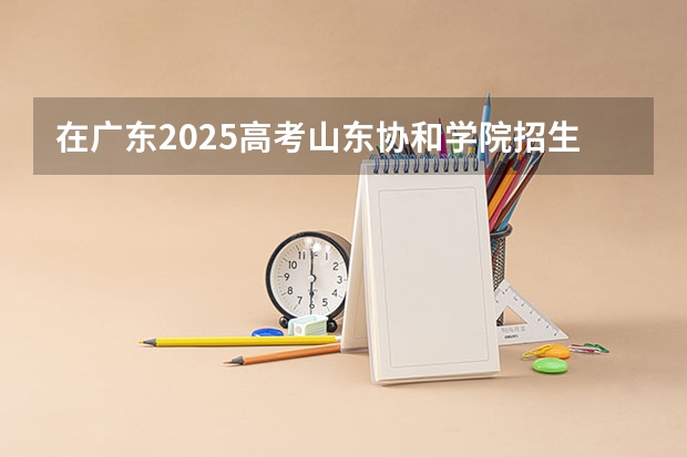 在广东2025高考山东协和学院招生计划如何