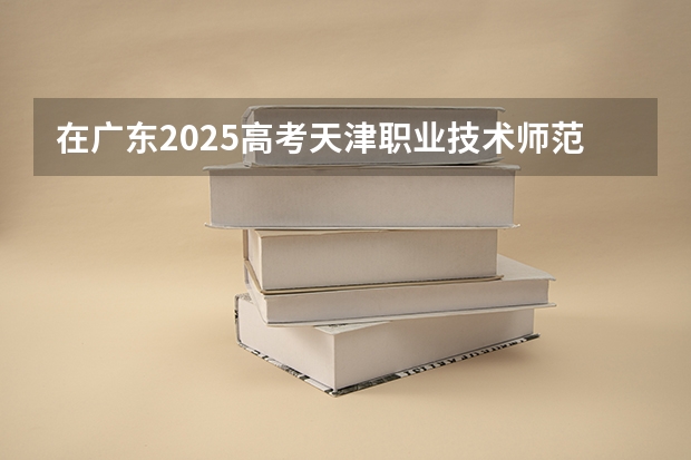 在广东2025高考天津职业技术师范大学招生计划如何