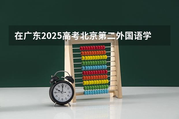 在广东2025高考北京第二外国语学院中瑞酒店管理学院招生计划如何