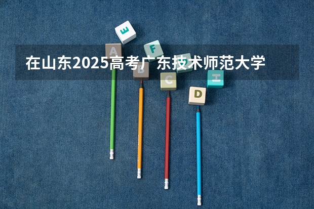 在山东2025高考广东技术师范大学招生计划如何