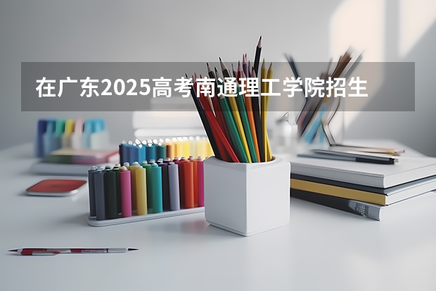 在广东2025高考南通理工学院招生计划如何