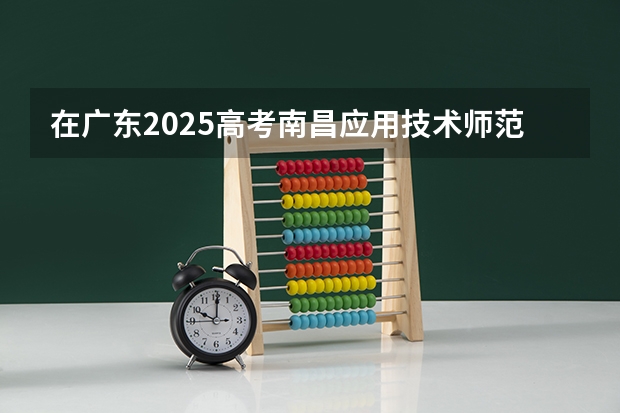 在广东2025高考南昌应用技术师范学院招生计划如何