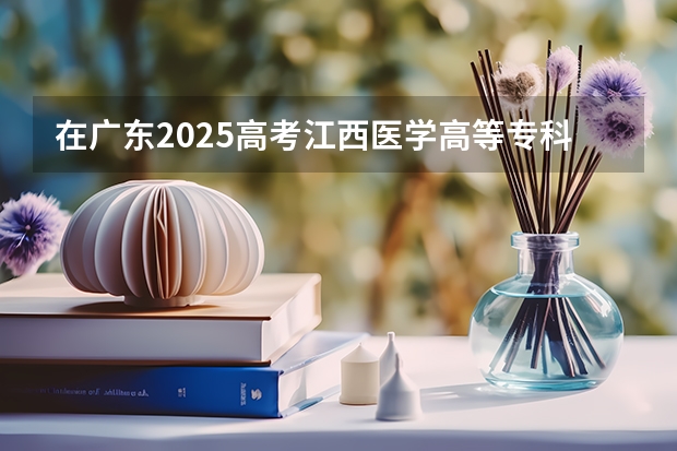 在广东2025高考江西医学高等专科学校招生计划如何