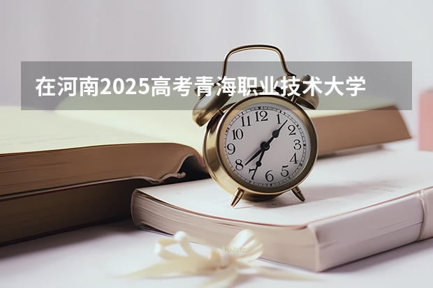 在河南2025高考青海职业技术大学招生计划如何