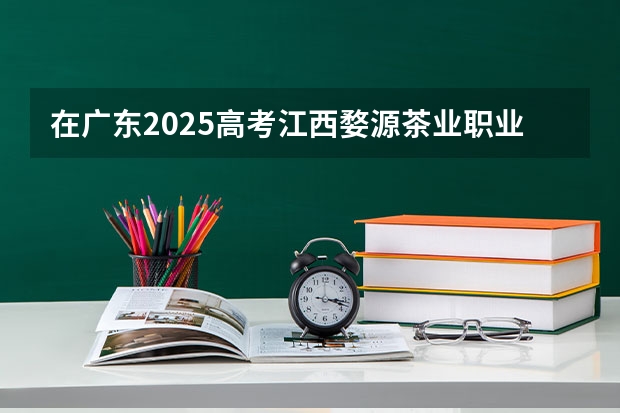 在广东2025高考江西婺源茶业职业学院招生计划如何