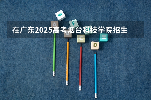 在广东2025高考烟台科技学院招生计划如何